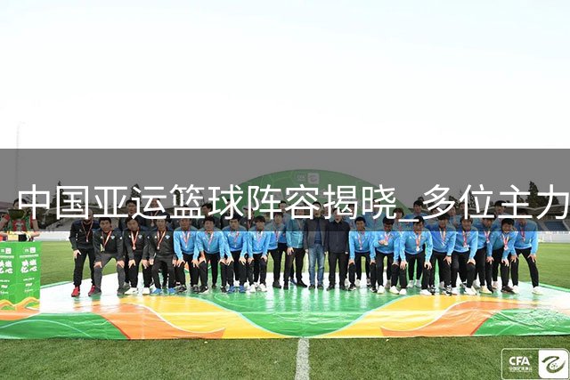 中国亚运篮球阵容揭晓 多位主力缺席新生力量挑大梁