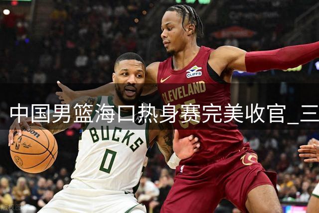 中国男篮海口热身赛完美收官 三战全胜展现团队战力