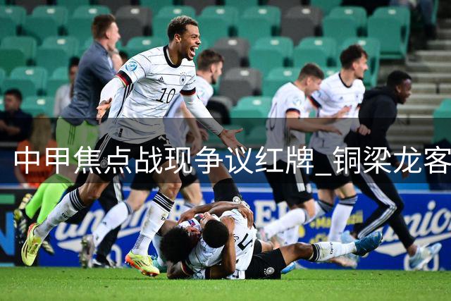 中甲焦点战现争议红牌 铜梁龙客场1球领先铁人