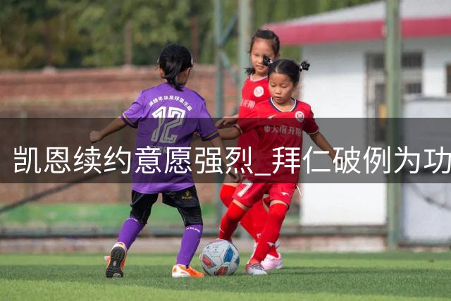 凯恩续约意愿强烈 拜仁破例为功勋前锋保留顶薪待遇
