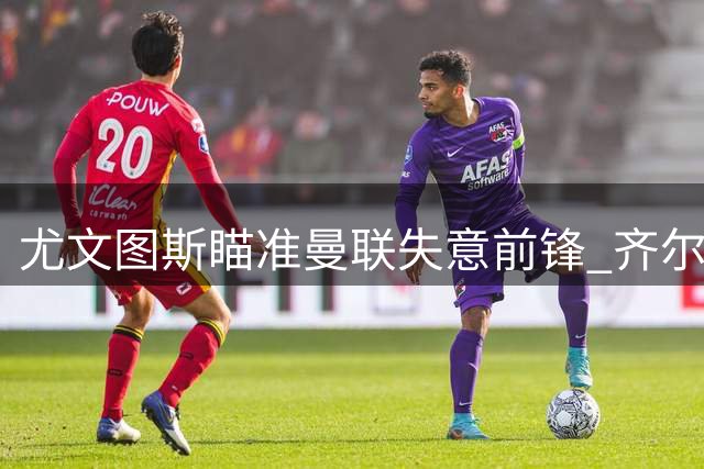 尤文图斯瞄准曼联失意前锋 齐尔克泽或成锋线新选择