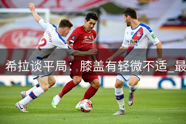希拉谈平局：膝盖有轻微不适 最后阶段确实退缩了