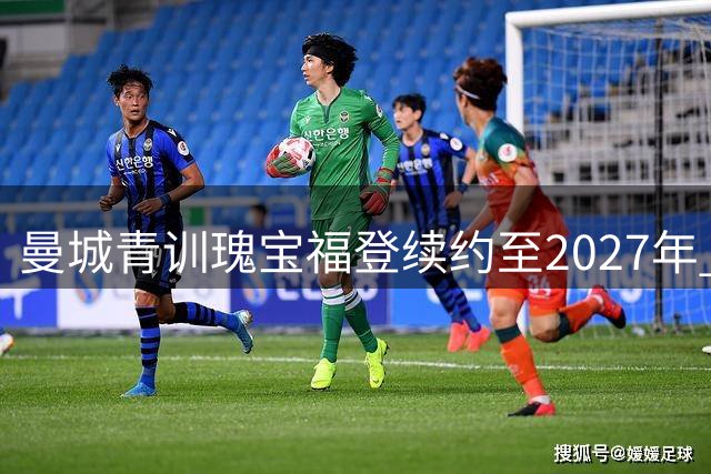 曼城青训瑰宝福登续约至2027年 展望与马雷斯卡共创蓝月新时代