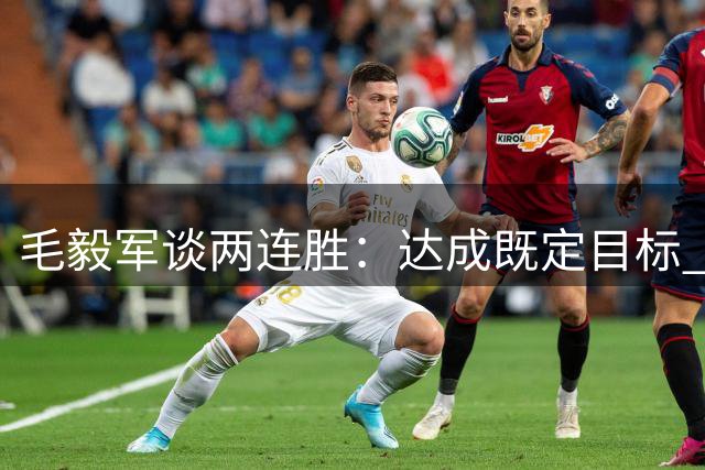 毛毅军谈两连胜：达成既定目标 感谢全队努力付出
