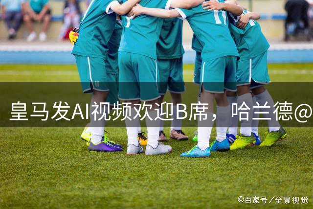 皇马发AI视频欢迎B席，哈兰德@B席：你同意他们做这个了不？