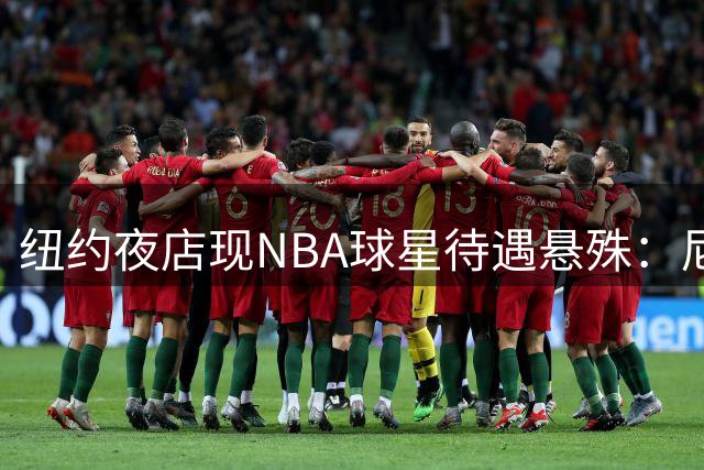 纽约夜店现NBA球星待遇悬殊：尼克斯冠军核心享贵宾礼遇 篮网新援需核验身份