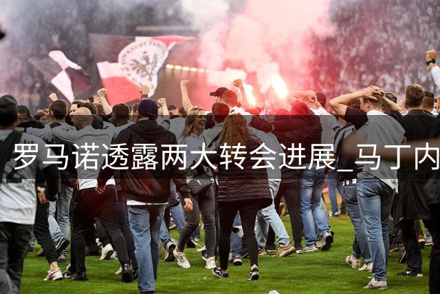 罗马诺透露两大转会进展 马丁内利5500万交易近完成