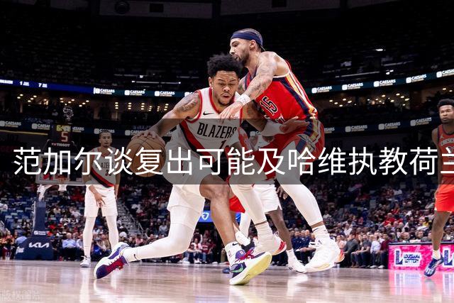 范加尔谈复出可能及哈维执教荷兰队