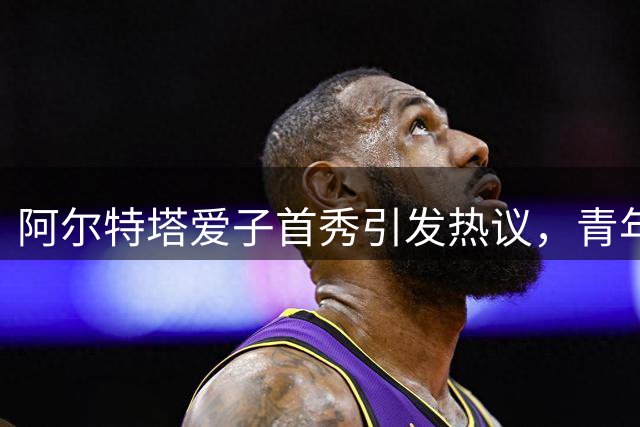 阿尔特塔爱子首秀引发热议，青年队赛场现教练父子档