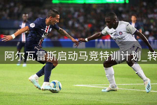 阿尔瓦雷斯启动马竞特训计划 转会风波后首现回归迹象
