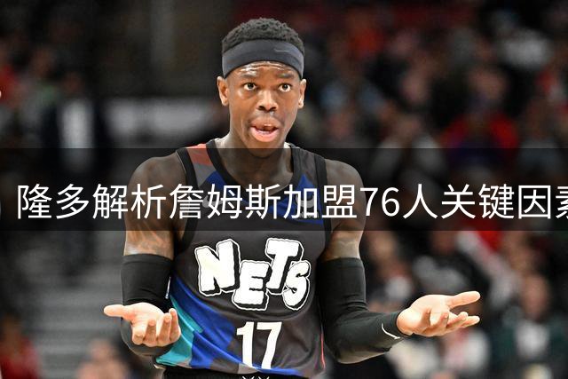 隆多解析詹姆斯加盟76人关键因素：团队氛围成核心考量
