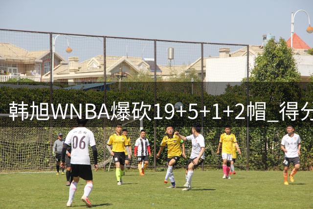 韩旭WNBA爆砍19+5+1+2帽 得分全场最高+个人赛季新高