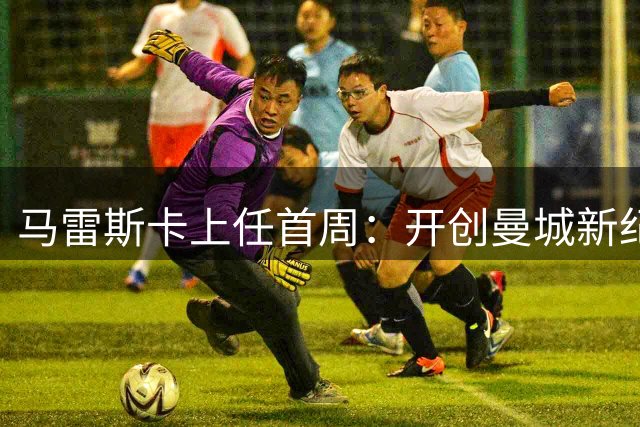 马雷斯卡上任首周：开创曼城新纪元，拒绝复制瓜迪奥拉