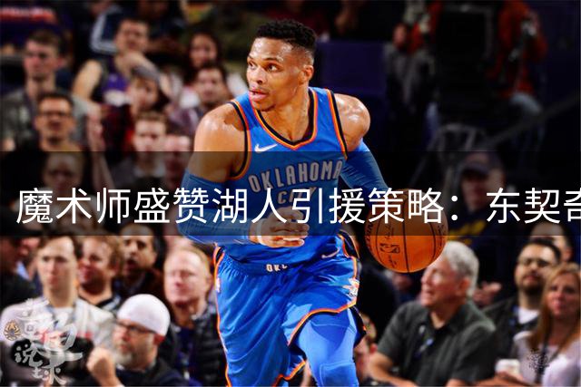 魔术师盛赞湖人引援策略：东契奇主导年轻化改革成效显著