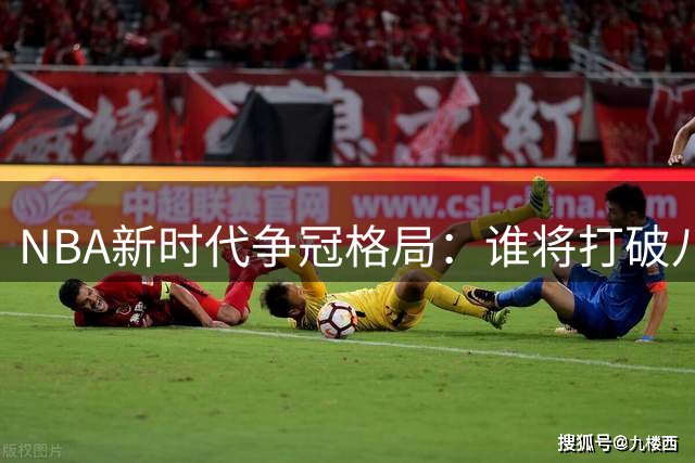 NBA新时代争冠格局：谁将打破八年八冠纪录？